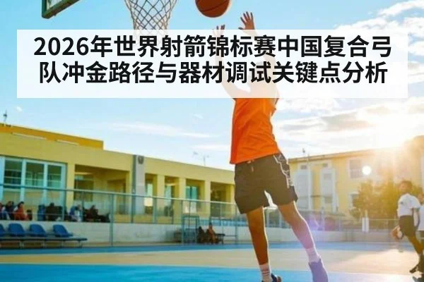 2026年世界射箭锦标赛中国复合弓队冲金路径与器材调试关键点分析